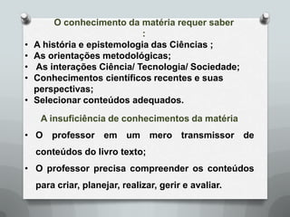 O conhecimento da matéria requer saber
                             :
•   A história e epistemologia das Ciências ;
•   As orientações metodológicas;
•   As interações Ciência/ Tecnologia/ Sociedade;
•   Conhecimentos científicos recentes e suas
    perspectivas;
•   Selecionar conteúdos adequados.
     A insuficiência de conhecimentos da matéria
• O professor em um mero transmissor de
    conteúdos do livro texto;
• O professor precisa compreender os conteúdos
    para criar, planejar, realizar, gerir e avaliar.
 