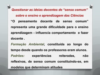 Questionar as ideias docentes de “senso comum”
     sobre o ensino e aprendizagem das Ciências
“O    pensamento    docente   de   senso     comum”
representa uma grande dificuldade para o ensino
aprendizagem - influencia comportamento e fazer
docente .
Formação Ambiental, constituída ao longo do
tempo desde quando os professores eram alunos.
Padrões:       experiências    reiteradas,      não
reflexivas, de senso comum constituindo-se, em
modelos que determinam atitudes
 
