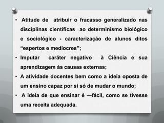 • Atitude de atribuir o fracasso generalizado nas
 disciplinas científicas ao determinismo biológico
 e sociológico - caracterização de alunos ditos
 “espertos e medíocres”;
• Imputar   caráter negativo    à Ciência e sua
 aprendizagem às causas externas;
• A atividade docentes bem como a ideia oposta de
 um ensino capaz por si só de mudar o mundo;
• A ideia de que ensinar é ―fácil, como se tivesse
 uma receita adequada.
 