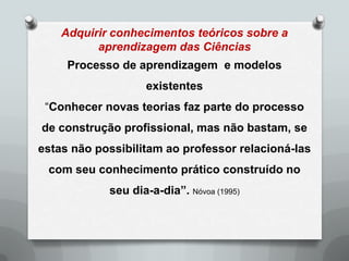 Adquirir conhecimentos teóricos sobre a
          aprendizagem das Ciências
     Processo de aprendizagem e modelos
                   existentes
 “Conhecer novas teorias faz parte do processo
de construção profissional, mas não bastam, se
estas não possibilitam ao professor relacioná-las
 com seu conhecimento prático construído no
            seu dia-a-dia”. Nóvoa (1995)
 