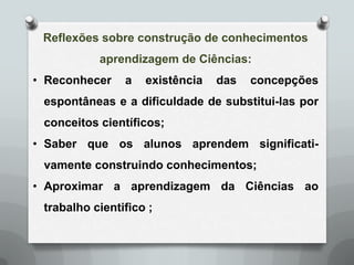 Reflexões sobre construção de conhecimentos
           aprendizagem de Ciências:
• Reconhecer    a   existência   das   concepções
 espontâneas e a dificuldade de substitui-las por
 conceitos científicos;
• Saber que os alunos aprendem significati-
 vamente construindo conhecimentos;
• Aproximar a aprendizagem da Ciências ao
 trabalho cientifico ;
 