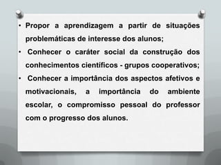 • Propor a aprendizagem a partir de situações
 problemáticas de interesse dos alunos;
• Conhecer o caráter social da construção dos
 conhecimentos científicos - grupos cooperativos;
• Conhecer a importância dos aspectos afetivos e
 motivacionais,   a   importância   do    ambiente
 escolar, o compromisso pessoal do professor
 com o progresso dos alunos.
 
