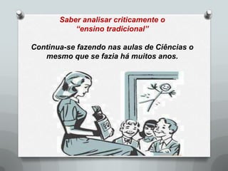 Saber analisar criticamente o
           “ensino tradicional”

Continua-se fazendo nas aulas de Ciências o
   mesmo que se fazia há muitos anos.
 