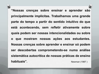 “Nossas crenças sobre ensinar e aprender são
principalmente implícitas. Trabalhamos uma grande
parte do tempo a partir do sentido intuitivo do que
está acontecendo, sem refletir ativamente sobre
quais podem ser nossas intencionalidades ou sobre
o que mostram nossas ações aos estudantes.
Nossas crenças sobre aprender e ensinar só podem
ser descobertas comprometendo-se numa análise
sistemática autocrítica de nossas práticas de ensino
habituais”.                            Newman (1987 )
 