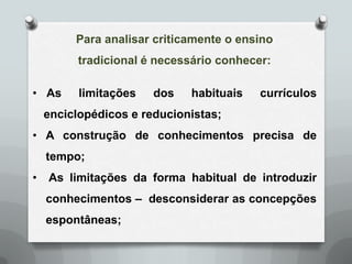 Para analisar criticamente o ensino
          tradicional é necessário conhecer:

• As      limitações   dos   habituais    currículos
    enciclopédicos e reducionistas;
• A construção de conhecimentos precisa de
    tempo;
•   As limitações da forma habitual de introduzir
    conhecimentos – desconsiderar as concepções
    espontâneas;
 