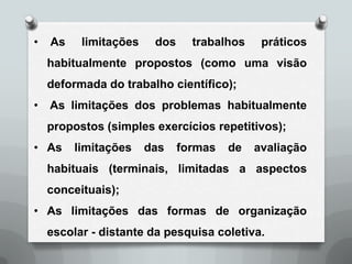 •   As    limitações    dos     trabalhos    práticos
    habitualmente propostos (como uma visão
    deformada do trabalho científico);
•   As limitações dos problemas habitualmente
    propostos (simples exercícios repetitivos);
• As     limitações    das    formas   de   avaliação
    habituais (terminais, limitadas a aspectos
    conceituais);
• As limitações das formas de organização
    escolar - distante da pesquisa coletiva.
 