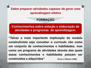 Saber preparar atividades capazes de gerar uma
             aprendizagem efetiva

                    FORMAÇÃO

  Conhecimentos sobre seleção e elaboração de
    atividades e programas de aprendizagem.

“Talvez a mais importante implicação do modelo
construtivista seja conceber o currículo não como
um conjunto de conhecimentos e habilidades, mas
como um programa de atividades através dos quais
esses conhecimentos e habilidades possam ser
construídos e adquiridos”        Driver e Oldham (1986)
 