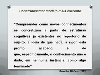 Construtivismo: modelo mais coerente


“Compreender como novos conhecimentos
se    concretizam   a   partir     de       estruturas
cognitivas já existentes no repertório do
sujeito, a ideia de que nada, a rigor, está
pronto,         acabado,                é             de
que, especificamente, o conhecimento não é
dado, em nenhuma instância, como algo
terminado”
                                 Carvalho, Gil-Pérez(2011)
 