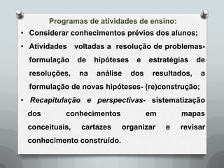 Programas de atividades de ensino:
• Considerar conhecimentos prévios dos alunos;
• Atividades voltadas a resolução de problemas-
  formulação    de   hipóteses    e    estratégias    de
  resoluções,   na   análise     dos    resultados,    a
  formulação de novas hipóteses- (re)construção;
• Recapitulação e perspectivas- sistematização
 dos       conhecimentos               em       mapas
 conceituais,   cartazes    organizar       e   revisar
 conhecimento construído.
 