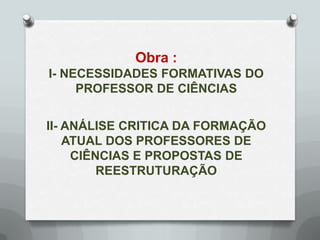Obra :
I- NECESSIDADES FORMATIVAS DO
     PROFESSOR DE CIÊNCIAS


II- ANÁLISE CRITICA DA FORMAÇÃO
    ATUAL DOS PROFESSORES DE
     CIÊNCIAS E PROPOSTAS DE
         REESTRUTURAÇÃO
 