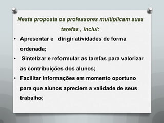Nesta proposta os professores multiplicam suas
                    tarefas , inclui:
• Apresentar e dirigir atividades de forma
    ordenada;
•    Sintetizar e reformular as tarefas para valorizar
    as contribuições dos alunos;
• Facilitar informações em momento oportuno
    para que alunos apreciem a validade de seus
    trabalho;
 