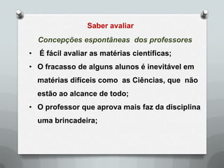 Saber avaliar
    Concepções espontâneas dos professores
•   É fácil avaliar as matérias científicas;
• O fracasso de alguns alunos é inevitável em
    matérias difíceis como as Ciências, que não
    estão ao alcance de todo;
• O professor que aprova mais faz da disciplina
    uma brincadeira;
 