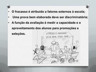 • O fracasso é atribuído a fatores externos à escola;
•   Uma prova bem elaborada deve ser discriminatória;
• A função da avaliação é medir a capacidade e o
    aproveitamento dos alunos para promoções e
    seleções.
 