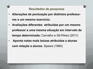 Resultados de pesquisas
• Alterações de pontuação por distintos professo-
    res a um mesmo exercício;
• Avaliações diferentes atribuídas por um mesmo
    professor a uma mesma situação em intervalo de
    tempo determinado; Carvalho e Gil-Pérez (2011)
•   Aponta notas mais baixas atribuídas a alunas
    com relação a alunos. Spears (1984)
 