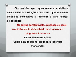São padrões que      questionam a exatidão e
objetividade da avaliação e mostram      que os valores
atribuídos conectados a incerteza e para reforçar
preconceitos.
        No campo construtivista, a avaliação é posta
    um instrumento de feedback, deve garantir o
                 progresso dos alunos
                Quem precisa de ajuda?
     Qual é a ajuda que necessita para continuar
                     avançando?
 