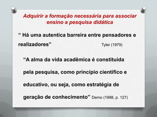 Adquirir a formação necessária para associar
           ensino a pesquisa didática

“ Há uma autentica barreira entre pensadores e
realizadores”                    Tyler (1979)


 “A alma da vida acadêmica é constituída

 pela pesquisa, como princípio científico e

 educativo, ou seja, como estratégia de

 geração de conhecimento” Demo (1998, p. 127)
 