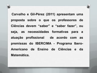 Carvalho e Gil-Pérez (2011) apresentam uma
proposta sobre o que os professores de
Ciências devem “saber” e “saber fazer”, ou
seja, as necessidades formativas para a
atuação profissional   de acordo com as
premissas do IBERCIMA - Programa Ibero-
Americano de Ensino de Ciências e da
Matemática.
 