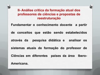 II- Análise crítica da formação atual dos
    professores de ciências e propostas de
                  reestruturação
Fundamentar o conhecimento docente a partir

de conceitos que estão sendo estabelecidos

através da   pesquisa didática e     analisar os

sistemas atuais de formação do professor de

Ciências em diferentes   países da área    Ibero-

Americana.
 