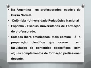 • Na Argentina - os professorados, espécie de
    Curso Normal.
•   Colômbia - Universidade Pedagógica Nacional
• Espanha - Escolas Universitárias de Formação
    do professorado.
• Estados Ibero americanos, mais comum       é a
    preparação   científica   que   ocorre   em
    faculdades de conteúdos específicos, com
    alguns complementos de formação profissional
    docente.
 