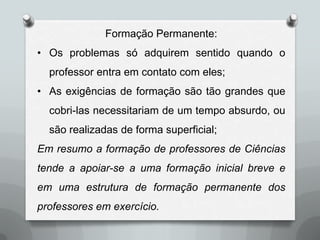 Formação Permanente:
• Os problemas só adquirem sentido quando o
  professor entra em contato com eles;
• As exigências de formação são tão grandes que
  cobri-las necessitariam de um tempo absurdo, ou
  são realizadas de forma superficial;
Em resumo a formação de professores de Ciências
tende a apoiar-se a uma formação inicial breve e
em uma estrutura de formação permanente dos
professores em exercício.
 