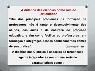 A didática das ciências como núcleo
                     articulador
“Um dos principais problemas da formação de
professores não é tanto o desenvolvimento dos
alunos, das aulas e da natureza do processo
educativo, e sim como facilitar ao professores em
formação a integração desses conhecimentos dentro
de sua pratica”.                        Calderhead (1986)

  A didática das Ciências é capaz de se tornar esse
      agente integrador se reunir uma série de
               características como :
 