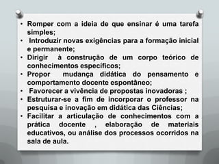 • Romper com a ideia de que ensinar é uma tarefa
  simples;
• Introduzir novas exigências para a formação inicial
  e permanente;
• Dirigir à construção de um corpo teórico de
  conhecimentos específicos;
• Propor     mudança didática do pensamento e
  comportamento docente espontâneo;
• Favorecer a vivência de propostas inovadoras ;
• Estruturar-se a fim de incorporar o professor na
  pesquisa e inovação em didática das Ciências;
• Facilitar a articulação de conhecimentos com a
  prática docente , elaboração de materiais
  educativos, ou análise dos processos ocorridos na
  sala de aula.
 