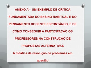 ANEXO A – UM EXEMPLO DE CRÍTICA

FUNDAMENTADA DO ENSINO HABITUAL E DO

PENSAMENTO DOCENTE ESPONTÂNEO, E DE

  COMO CONSEGUIR A PARTICIPAÇÃO OS

   PROFESSORES NA CONSTRUÇÃO DE

       PROPOSTAS ALTERNATIVAS

  A didática da resolução de problemas em

                 questão
 
