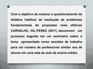 Com o objetivo de mostrar o questionamento da
didática habitual de resolução de problemas
fundamentada   de   propostas   mais   efetivas
CARVALHO, GIL-PEREZ (2011) descrevem um
processo seguido em um seminário sobre o
tema   apresentado como sessões de trabalho
para um número de professores similar aos de
alunos em uma sala de aula de ensino médio.
 