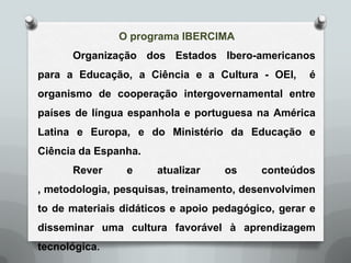 O programa IBERCIMA
      Organização dos Estados Ibero-americanos
para a Educação, a Ciência e a Cultura - OEI,      é
organismo de cooperação intergovernamental entre
países de língua espanhola e portuguesa na América
Latina e Europa, e do Ministério da Educação e
Ciência da Espanha.
      Rever      e    atualizar    os     conteúdos
, metodologia, pesquisas, treinamento, desenvolvimen
to de materiais didáticos e apoio pedagógico, gerar e
disseminar uma cultura favorável à aprendizagem
tecnológica.
 