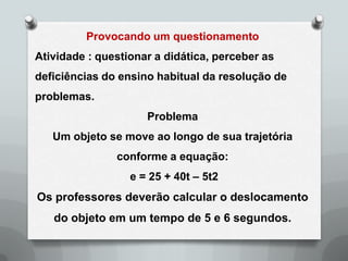 Provocando um questionamento
Atividade : questionar a didática, perceber as
deficiências do ensino habitual da resolução de
problemas.
                     Problema
   Um objeto se move ao longo de sua trajetória
               conforme a equação:
                  e = 25 + 40t – 5t2
Os professores deverão calcular o deslocamento
   do objeto em um tempo de 5 e 6 segundos.
 