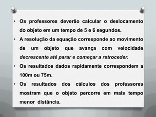 • Os professores deverão calcular o deslocamento
  do objeto em um tempo de 5 e 6 segundos.
• A resolução da equação corresponde ao movimento
  de   um   objeto    que    avança    com    velocidade
  decrescente até parar e começar a retroceder.
• Os resultados dados rapidamente correspondem a
  100m ou 75m.
• Os   resultados    dos    cálculos   dos   professores
  mostram que o objeto percorre em mais tempo
  menor distância.
 