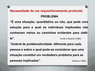Necessidade de um requestionamento profundo
                    PROBLEMA
“É uma situação, quantitativa ou não, que pede uma
solução para a qual os indivíduos implicados não
conhecem meios ou caminhos evidentes para obtê-
la”.                             Krulik e Rudnik (1980)

“Umbral de problematicidade- diferente para cada
pessoa e sobre o qual pode-se considerar que uma
situação constitui um verdadeiro problema para as
pessoas implicadas”.                         Elshout (1985)
 