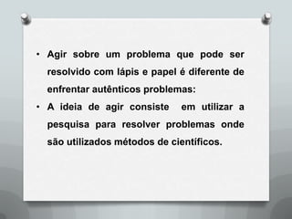 • Agir sobre um problema que pode ser
  resolvido com lápis e papel é diferente de
  enfrentar autênticos problemas:
• A ideia de agir consiste     em utilizar a
  pesquisa para resolver problemas onde
  são utilizados métodos de científicos.
 