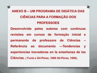 ANEXO B – UM PROGRAMA DE DIDÁTICA DAS
       CIÊNCIAS PARA A FORMAÇÃO DOS
                      PROFESSOES
Desenvolvido pelos autores com contínuas
revisões em cursos de formação inicial e
permanente       de    professore     de    Ciências    –
Referência      ao    documento       ―Tendencias       y
experiencias inovadoras en la enseñanza de las
Ciências. ( Furió e Gil-Pérez, 1989 Gil-Pérez, 1990).
 