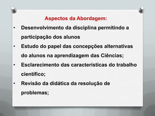 Aspectos da Abordagem:
•   Desenvolvimento da disciplina permitindo a
    participação dos alunos
•   Estudo do papel das concepções alternativas
    do alunos na aprendizagem das Ciências;
•   Esclarecimento das características do trabalho
    científico;
•   Revisão da didática da resolução de
    problemas;
 