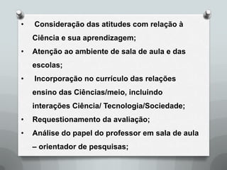 •   Consideração das atitudes com relação à
    Ciência e sua aprendizagem;
•   Atenção ao ambiente de sala de aula e das
    escolas;
•   Incorporação no currículo das relações
    ensino das Ciências/meio, incluindo
    interações Ciência/ Tecnologia/Sociedade;
•   Requestionamento da avaliação;
•   Análise do papel do professor em sala de aula
    – orientador de pesquisas;
 