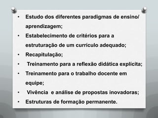•   Estudo dos diferentes paradigmas de ensino/
    aprendizagem;
•   Estabelecimento de critérios para a
    estruturação de um currículo adequado;
•   Recapitulação;
•   Treinamento para a reflexão didática explícita;
•   Treinamento para o trabalho docente em
    equipe;
•   Vivência e análise de propostas inovadoras;
•   Estruturas de formação permanente.
 