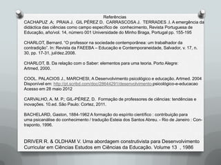 Referências
CACHAPUZ .A; PRAIA J. GIL PÉREZ D. CARRASCOSA J. TERRADES .I. A emergência da
didáctica das ciências como campo específico de conhecimento, Revista Portuguesa de
Educação, año/vol. 14, número 001 Universidade do Minho Braga, Portugal pp. 155-195

CHARLOT, Bernard. “O professor na sociedade contemporânea: um trabalhador da
contradição”. In: Revista da FAEEBA – Educação e Contemporaneidade, Salvador, v. 17, n.
30, pp. 17-31, jul/dez.2008.

CHARLOT, B. Da relação com o Saber: elementos para uma teoria. Porto Alegre:
Artmed, 2000.

COOL. PALACIOS J., MARCHESI, A Desenvolvimento psicológico e educação. Artmed. 2004
Disponível em: http://pt.scribd.com/doc/28644291/desenvolvimento-psicológico-e-educacao
Acesso em 28 maio 2012

CARVALHO, A. M. P.; GIL-PÉREZ, D. Formação de professores de ciências: tendências e
inovações. 10.ed. São Paulo: Cortez, 2011.

BACHELARD, Gaston, 1884-1962 A formação do espírito científico : contribuição para
uma psicanálise do conhecimento / tradução Esteia dos Santos Abreu. - Rio de Janeiro : Con-
traponto, 1996.


DRIVER R. & OLDHAM V. Uma abordagem construtivista para Desenvolvimento
Curricular em Ciências Estudos em Ciências da Educação. Volume 13 , 1986
 