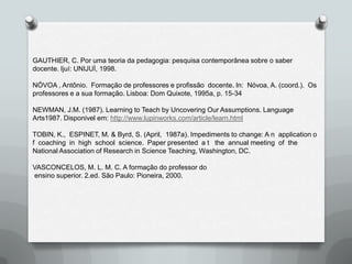 GAUTHIER, C. Por uma teoria da pedagogia: pesquisa contemporânea sobre o saber
docente. Ijuí: UNIJUÌ, 1998.

NÓVOA , Antônio. Formação de professores e profissão docente. In: Nóvoa, A. (coord.). Os
professores e a sua formação. Lisboa: Dom Quixote, 1995a, p. 15-34

NEWMAN, J.M. (1987). Learning to Teach by Uncovering Our Assumptions. Language
Arts1987. Disponivel em: http://www.lupinworks.com/article/learn.html

TOBIN, K., ESPINET, M. & Byrd, S. (April, 1987a). Impediments to change: A n application o
f coaching in high school science. Paper presented a t the annual meeting of the
National Association of Research in Science Teaching, Washington, DC.

VASCONCELOS, M. L. M. C. A formação do professor do
ensino superior. 2.ed. São Paulo: Pioneira, 2000.
 