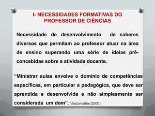 I- NECESSIDADES FORMATIVAS DO
             PROFESSOR DE CIÊNCIAS

 Necessidade de desenvolvimento           de saberes
 diversos que permitam ao professor atuar na área
 de ensino superando uma série de ideias pré-
 concebidas sobre a atividade docente.


“Ministrar aulas envolve o domínio de competências
específicas, em particular a pedagógica, que deve ser
aprendida e desenvolvida e não simplesmente ser
considerada um dom”. Vasconcelos (2000)
 