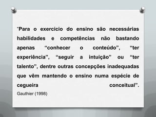 “Para o exercício do ensino são necessárias
habilidades       e    competências     não     bastando
apenas       “conhecer          o    conteúdo”,      “ter
experiência”,         “seguir   a   intuição”   ou   “ter
talento”, dentre outras concepções inadequadas
que vêm mantendo o ensino numa espécie de
cegueira                                    conceitual”.
Gauthier (1998)
 