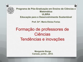 Programa de Pós-Graduação em Ensino de Ciências e
                   Matemática
                     ULBRA
   Educação para o Desenvolvimento Sustentável

            Prof. Drª. Maria Eloisa Farias


Formação de professores de
        Ciências
  Tendências e inovações

               Margarete Borga
             Canoas, junho , 2012.
 