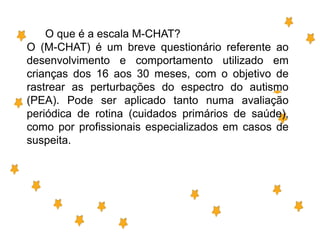 O que é a escala M-CHAT?
O (M-CHAT) é um breve questionário referente ao
desenvolvimento e comportamento utilizado em
crianças dos 16 aos 30 meses, com o objetivo de
rastrear as perturbações do espectro do autismo
(PEA). Pode ser aplicado tanto numa avaliação
periódica de rotina (cuidados primários de saúde),
como por profissionais especializados em casos de
suspeita.
 