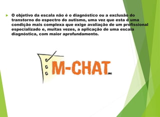  O objetivo da escala não é o diagnóstico ou a exclusão do
transtorno do espectro do autismo, uma vez que esta é uma
condição mais complexa que exige avaliação de um profissional
especializado e, muitas vezes, a aplicação de uma escala
diagnóstica, com maior aprofundamento.
 