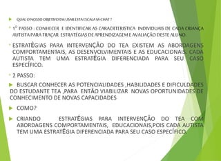  QUALONOSSOOBJETIVOEMUSARESTAESCALAM-CHAT?
* 1° PASSO : CONHECER E IDENTIFICAR AS CARACRTERISTICA INDIVIDUAIS DE CADA CRIANÇA
AUTISTAPARATRAÇAR ESTRATÉGIASDEAPRENDIZAGEME AVALIAÇÃODESTEALUNO.
* ESTRATÉGIAS PARA INTERVENÇÃO DO TEA EXISTEM AS ABORDAGENS
COMPORTAMENTAIS, AS DESENVOLVIMENTAIS E AS EDUCACIONAIS. CADA
AUTISTA TEM UMA ESTRATÉGIA DIFERENCIADA PARA SEU CASO
ESPECÍFICO.
* 2 PASSO:
 BUSCAR CONHECER AS POTENCIALIDADES ,HABILIDADES E DIFICULDADES
DO ESTUDANTE TEA ,PARA ENTÃO VIABILIZAR NOVAS OPORTUNIDADES DE
CONHECIMENTO DE NOVAS CAPACIDADES
 COMO?
 CRIANDO ESTRATÉGIAS PARA INTERVENÇÃO DO TEA COM
ABORDAGENS COMPORTAMENTAIS, EDUCACIONAIS,POIS CADA AUTISTA
TEM UMA ESTRATÉGIA DIFERENCIADA PARA SEU CASO ESPECÍFICO.
 