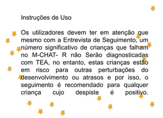 Instruções de Uso
Os utilizadores devem ter em atenção que
mesmo com a Entrevista de Seguimento, um
número significativo de crianças que falham
no M-CHAT- R não Serão diagnosticadas
com TEA, no entanto, estas crianças estão
em risco para outras perturbações do
desenvolvimento ou atrasos e por isso, o
seguimento é recomendado para qualquer
criança cujo despiste é positivo.
 