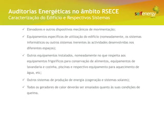 Conceito Energéticas no âmbito RSECE
 Auditorias
Caracterização do Edifício e Respectivos Sistemas

       Elevadores e outros dispositivos mecânicos de movimentação;

       Equipamentos específicos de utilização do edifício (nomeadamente, os sistemas
         informáticos ou outros sistemas inerentes às actividades desenvolvidas nos
         diferentes espaços);

       Outros equipamentos instalados, nomeadamente no que respeita aos
         equipamentos frigoríficos para conservação de alimentos, equipamentos de
         lavandaria e cozinha, piscinas e respectivo equipamento para aquecimento de
         água, etc;

       Outros sistemas de produção de energia (cogeração e sistemas solares);

       Todos os geradores de calor deverão ser ensaiados quanto às suas condições de
         queima.
 