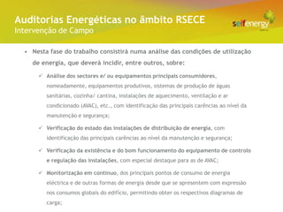 Conceito Energéticas no âmbito RSECE
 Auditorias
Intervenção de Campo

  • Nesta fase do trabalho consistirá numa análise das condições de utilização
    de energia, que deverá incidir, entre outros, sobre:

       Análise dos sectores e/ ou equipamentos principais consumidores,
         nomeadamente, equipamentos produtivos, sistemas de produção de águas
         sanitárias, cozinha/ cantina, instalações de aquecimento, ventilação e ar
         condicionado (AVAC), etc., com identificação das principais carências ao nível da
         manutenção e segurança;

       Verificação do estado das instalações de distribuição de energia, com
         identificação das principais carências ao nível da manutenção e segurança;

       Verificação da existência e do bom funcionamento do equipamento de controlo
         e regulação das instalações, com especial destaque para as de AVAC;

       Monitorização em contínuo, dos principais pontos de consumo de energia
         eléctrica e de outras formas de energia desde que se apresentem com expressão
         nos consumos globais do edifício, permitindo obter os respectivos diagramas de
         carga;
 