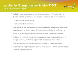 Conceito Energéticas no âmbito RSECE
 Auditorias
Intervenção de Campo

       Medições complementares, no sentido de completar a informação sobre os
         diversos sistemas e verificar o seu correcto funcionamento, nomeadamente:

           i) Medições de temperaturas;

           ii) Medições de iluminância;

       Caracterização dos equipamentos consumidores mais importantes de energia
         eléctrica, ao nível do seu regime de funcionamento, factor de potência, etc;

       Avaliação do rendimento de combustão de caldeiras e geradores de vapor;

       Avaliação da eficiência energética dos equipamentos principais utilizadores de
         energia: bombas, ventiladores e permutadores de calor, entre outros;

       Caracterização da distribuição energética, pelos principais consumidores;

       Caracterização dos principais aspectos da envolvente do edifício, identificando as
         carências mais significativas;
 