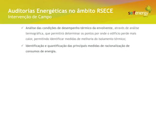 Conceito Energéticas no âmbito RSECE
 Auditorias
Intervenção de Campo

       Análise das condições de desempenho térmico da envolvente, através de análise
         termográfica, que permitirá determinar os pontos por onde o edifício perde mais
         calor, permitindo identificar medidas de melhoria do isolamento térmico;

       Identificação e quantificação das principais medidas de racionalização de
         consumos de energia.
 
